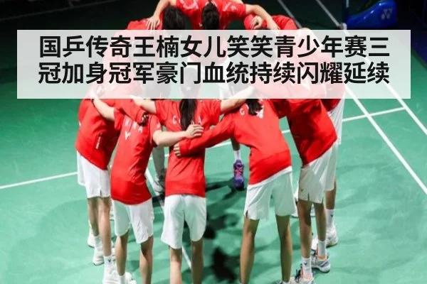 国乒传奇王楠女儿笑笑青少年赛三冠加身冠军豪门血统持续闪耀延续 - kaiyun